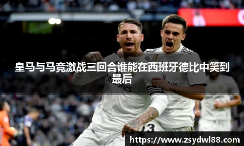 皇马与马竞激战三回合谁能在西班牙德比中笑到最后